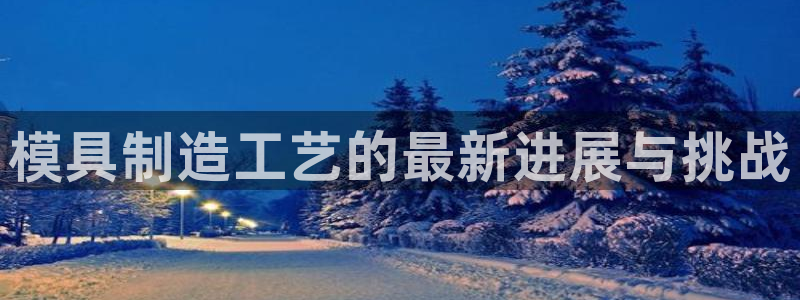 太阳集团唯一老品牌：模具制造工艺的最新进展与挑战