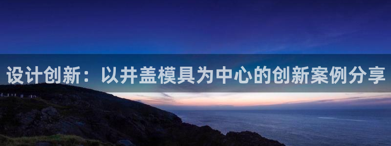 太阳诚集团在线：设计创新：以井盖模具为中心的创新案例分享