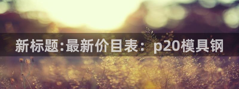 太阳集团网址：新标题:最新价目表：p20模具钢