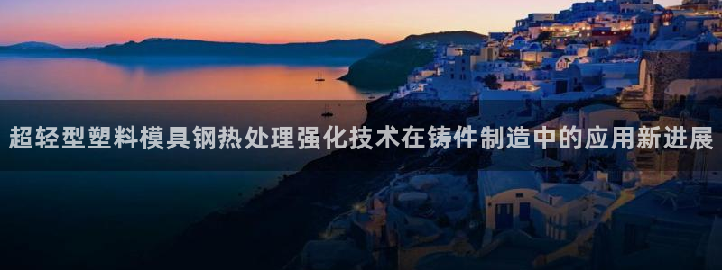 太阳成集团tyc122ccvlp：超轻型塑料模具钢热处理强化技术在铸件制造中的应用新进展