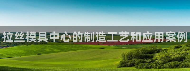 太阳成集团游戏古天乐：拉丝模具中心的制造工艺和应用案例