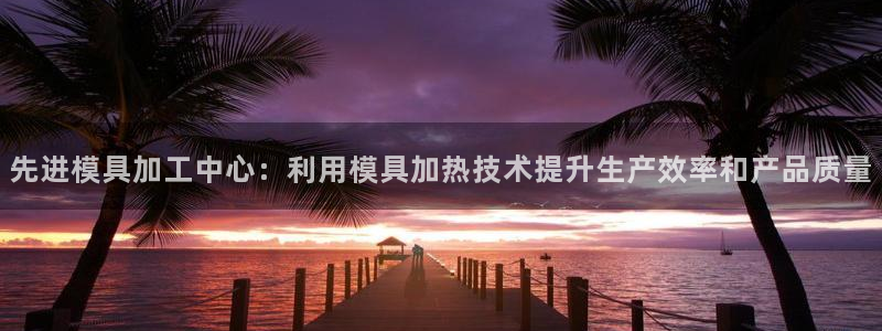 太阳集团78566备用网址：先进模具加工中心：利用模具加热技术提升生产效率和产品质量