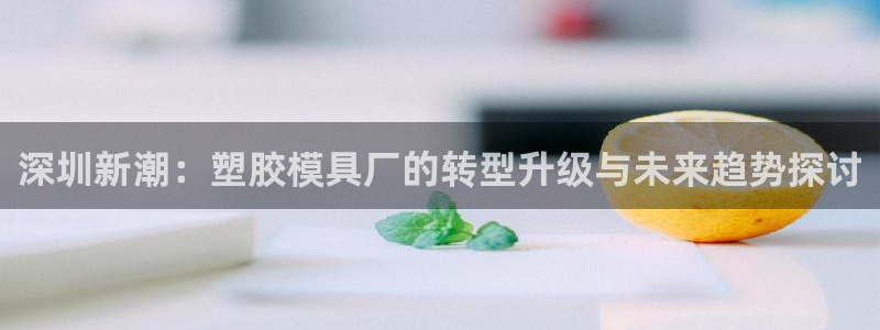 太阳集团市值：深圳新潮：塑胶模具厂的转型升级与未来趋势探讨
