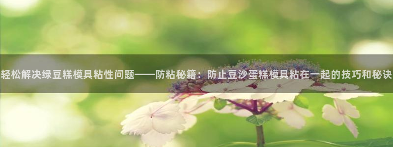 太阳gg是真的吗：轻松解决绿豆糕模具粘性问题——防粘秘籍：防止豆沙蛋糕模具粘在一起的技巧和秘诀
