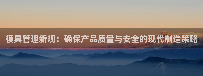 太阳集团控股有限公司：模具管理新规：确保产品质量与安全的现代制造策略